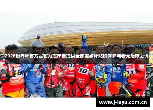 2026世界杯官方宣布为志愿者提供全额差旅补贴确保参与者无后顾之忧