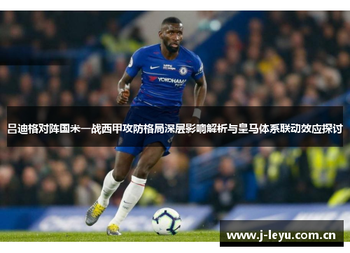 吕迪格对阵国米一战西甲攻防格局深层影响解析与皇马体系联动效应探讨